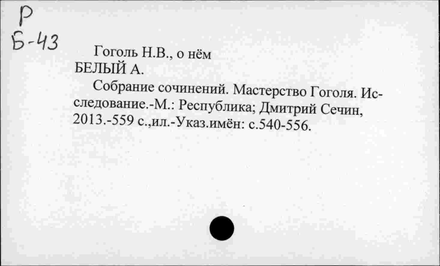 ﻿Гоголь Н.В., о нём БЕЛЫЙ А.
Собрание сочинений. Мастерство Гоголя. Исследование. -М.: Республика; Дмитрий Сечин, 2013.-559 с.,ил.-Указ.имён: с.540-556.